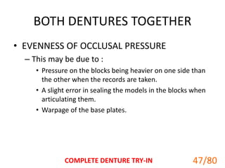 BOTH DENTURES TOGETHER
• EVENNESS OF OCCLUSAL PRESSURE
– This may be due to :
• Pressure on the blocks being heavier on one side than
the other when the records are taken.
• A slight error in sealing the models in the blocks when
articulating them.
• Warpage of the base plates.
COMPLETE DENTURE TRY-IN 47
47/80
 