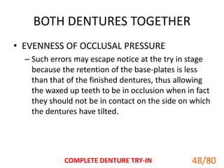 BOTH DENTURES TOGETHER
• EVENNESS OF OCCLUSAL PRESSURE
– Such errors may escape notice at the try in stage
because the retention of the base-plates is less
than that of the finished dentures, thus allowing
the waxed up teeth to be in occlusion when in fact
they should not be in contact on the side on which
the dentures have tilted.
COMPLETE DENTURE TRY-IN 48
48/80
 