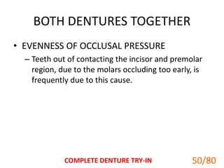BOTH DENTURES TOGETHER
• EVENNESS OF OCCLUSAL PRESSURE
– Teeth out of contacting the incisor and premolar
region, due to the molars occluding too early, is
frequently due to this cause.
COMPLETE DENTURE TRY-IN 50
50/80
 