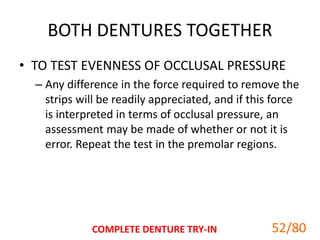 BOTH DENTURES TOGETHER
• TO TEST EVENNESS OF OCCLUSAL PRESSURE
– Any difference in the force required to remove the
strips will be readily appreciated, and if this force
is interpreted in terms of occlusal pressure, an
assessment may be made of whether or not it is
error. Repeat the test in the premolar regions.
COMPLETE DENTURE TRY-IN 5252/80
 
