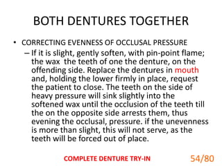BOTH DENTURES TOGETHER
• CORRECTING EVENNESS OF OCCLUSAL PRESSURE
– If it is slight, gently soften, with pin-point flame;
the wax the teeth of one the denture, on the
offending side. Replace the dentures in mouth
and, holding the lower firmly in place, request
the patient to close. The teeth on the side of
heavy pressure will sink slightly into the
softened wax until the occlusion of the teeth till
the on the opposite side arrests them, thus
evening the occlusal, pressure. if the unevenness
is more than slight, this will not serve, as the
teeth will be forced out of place.
COMPLETE DENTURE TRY-IN 54
54/80
 