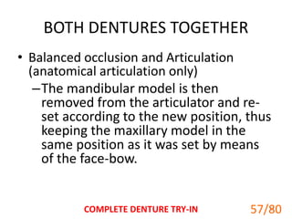 BOTH DENTURES TOGETHER
• Balanced occlusion and Articulation
(anatomical articulation only)
–The mandibular model is then
removed from the articulator and re-
set according to the new position, thus
keeping the maxillary model in the
same position as it was set by means
of the face-bow.
COMPLETE DENTURE TRY-IN 57
57/80
 