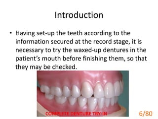 Introduction
• Having set-up the teeth according to the
information secured at the record stage, it is
necessary to try the waxed-up dentures in the
patient’s mouth before finishing them, so that
they may be checked.
COMPLETE DENTURE TRY-IN 6/80
 