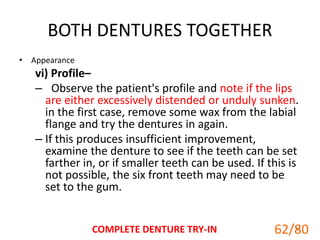 BOTH DENTURES TOGETHER
• Appearance
vi) Profile–
– Observe the patient's profile and note if the lips
are either excessively distended or unduly sunken.
in the first case, remove some wax from the labial
flange and try the dentures in again.
– If this produces insufficient improvement,
examine the denture to see if the teeth can be set
farther in, or if smaller teeth can be used. If this is
not possible, the six front teeth may need to be
set to the gum.
COMPLETE DENTURE TRY-IN 62
62/80
 
