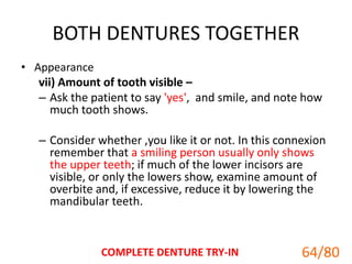 BOTH DENTURES TOGETHER
• Appearance
vii) Amount of tooth visible –
– Ask the patient to say 'yes', and smile, and note how
much tooth shows.
– Consider whether ,you like it or not. In this connexion
remember that a smiling person usually only shows
the upper teeth; if much of the lower incisors are
visible, or only the lowers show, examine amount of
overbite and, if excessive, reduce it by lowering the
mandibular teeth.
COMPLETE DENTURE TRY-IN 64
64/80
 