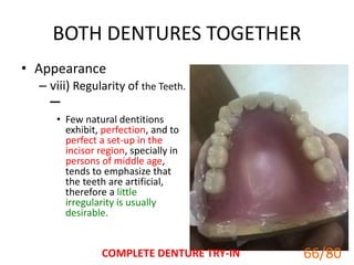 BOTH DENTURES TOGETHER
• Appearance
– viii) Regularity of the Teeth.
–
• Few natural dentitions
exhibit, perfection, and to
perfect a set-up in the
incisor region, specially in
persons of middle age,
tends to emphasize that
the teeth are artificial,
therefore a little
irregularity is usually
desirable.
COMPLETE DENTURE TRY-IN 66
66/80
 