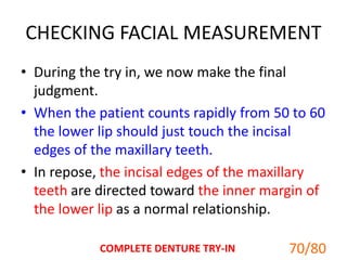 CHECKING FACIAL MEASUREMENT
• During the try in, we now make the final
judgment.
• When the patient counts rapidly from 50 to 60
the lower lip should just touch the incisal
edges of the maxillary teeth.
• In repose, the incisal edges of the maxillary
teeth are directed toward the inner margin of
the lower lip as a normal relationship.
70/80COMPLETE DENTURE TRY-IN
 