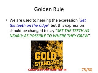 Golden Rule
• We are used to hearing the expression “Set
the teeth on the ridge” but this expression
should be changed to say “SET THE TEETH AS
NEARLY AS POSSIBLE TO WHERE THEY GREW”
75/80COMPLETE DENTURE TRY-IN
 