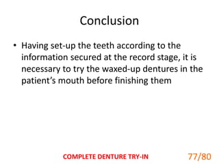 Conclusion
• Having set-up the teeth according to the
information secured at the record stage, it is
necessary to try the waxed-up dentures in the
patient’s mouth before finishing them
COMPLETE DENTURE TRY-IN 77
77/80
 