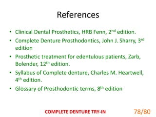 References
• Clinical Dental Prosthetics, HRB Fenn, 2nd edition.
• Complete Denture Prosthodontics, John J. Sharry, 3rd
edition
• Prosthetic treatment for edentulous patients, Zarb,
Bolender, 12th edition.
• Syllabus of Complete denture, Charles M. Heartwell,
4th edition.
• Glossary of Prosthodontic terms, 8th edition
COMPLETE DENTURE TRY-IN 78/80
 