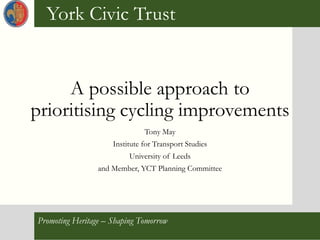 York Civic Trust Promoting Heritage – Shaping Tomorrow
York Civic Trust
Promoting Heritage – Shaping Tomorrow
A possible approach to
prioritising cycling improvements
Tony May
Institute for Transport Studies
University of Leeds
and Member, YCT Planning Committee
 