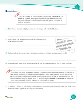 227
Comunicar evidencias y conclusiones de una investigación
Conclusiones
1. ¿Se rechaza o se acepta la hipótesis propuesta al principio de la actividad? Explica.
2. ¿Qué ocurriría si se produjese un derrame de aceite de grandes
proporciones en un lago?
3. ¿Qué efecto tienen los contaminantes del agua sobre los seres vivos que la utilizan o viven en ella?
4. ¿Qué importancia crees tú que tiene el desarrollo de este tipo de investigaciones para los seres humanos?
En las conclusiones, las ideas centrales obtenidas de la interpretación y el
análisis de tus datos deben ser contrastadas con la hipótesis propuesta
al principio del experimento. De esta forma podrás aceptar o rechazar tu
hipótesis de estudio.
Cuando tienes suficientes resultados que apoyen tu hipótesis, este conocimiento debe ser dado a conocer.
Por lo general, la información derivada de investigaciones científicas es de escasa difusión al público y
solo es posible encontrarla en revistas especializadas o en congresos, donde los científicos exponen sus
trabajos para ser acreditados por sus pares. Tú también puedes comunicar y representar tus datos en un
informe o un comunicado científico dirigido a los miembros de tu colegio.
5. Te invitamos a escribir un comunicado científico sobre el experimento realizado en este taller. Para ello busca el
recortable 15 de la página 249, que te guiará en tu trabajo.
Además de aceptar o rechazaruna hipótesis, en la conclusión sedebe reflexionar sobre la actividadrealizada. La nueva informaciónadquirida te permite plantearnuevas preguntas para futurasinvestigaciones, respecto al mismotema u otro derivado de este.
 