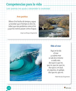 228
Leer poemas me ayuda a desarrollar la creatividad
Competencias para la vida
Arte poética
Mirar el río hecho de tiempo y agua
y recordar que el tiempo es otro río,
saber que nos perdemos como el río
y que los rostros pasan como el agua.
Jorge Luis Borges (fragmento)
Oda al mar
Aquí en la isla
el mar
y cuánto mar
se sale de sí mismo
a cada rato,
dice que sí, que no,
que no, que no, que no,
dice que sí, en azul,
en espuma, en galope,
dice que no, que no.
Pablo Neruda (fragmento)
 
