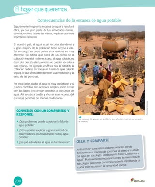 230
Consecuencias de la escasez de agua potable
Seguramente imaginar la escasez de agua te resultará
difícil, ya que gran parte de tus actividades diarias,
como ducharte o lavarte las manos, implican usar este
importante elemento.
En nuestro país, el agua es un recurso abundante y
la gran mayoría de la población tiene acceso a ella.
Sin embargo, en otros países esta realidad es muy
diferente. Se estima que cerca de un quinto de la
población mundial no tiene acceso al agua potable, es
decir, dos de cada diez personas no pueden acceder a
este recurso. Por ejemplo, en África casi la mitad de la
población no tiene acceso a una fuente de agua potable
segura, lo que afecta directamente la alimentación y la
salud de las personas.
Por esta razón, cuidar el agua es muy importante y tú
puedes contribuir con acciones simples, como cerrar
bien las llaves o no arrojar desechos a los cursos de
agua. Así ayudas a cuidar y ahorrar este recurso, del
que otras personas del mundo no disponen.
El hogar que queremos
Conversa con un compañero y
responde:
•	¿Qué problemas puede ocasionar la falta de
agua potable?
•	¿Cómo podrías explicar la gran cantidad de
enfermedades en zonas donde no hay agua
potable?
•	¿En qué actividades el agua es fundamental? crea y comparte
Junto con un compañero elaboren volantes donde
destaquen una manera de contribuir al ahorro y cuidado
del agua en tu colegio. Destaquen la frase “¡Cuidemos el
agua!” Posteriormente repártanlos entre los miembros de
su colegio, para crear conciencia sobre la importancia de
cuidar este recurso en la comunidad escolar.
La escasez de agua es un problema que afecta a muchas personas en
el mundo.
WikimediaCommons
 