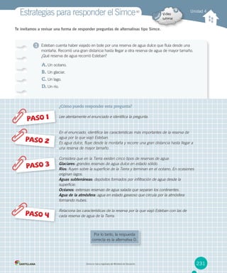 1
Te invitamos a revisar una forma de responder preguntas de alternativas tipo Simce.
Esteban cuenta haber viajado en bote por una reserva de agua dulce que fluía desde una
montaña. Recorrió una gran distancia hasta llegar a otra reserva de agua de mayor tamaño.
¿Qué reserva de agua recorrió Esteban?
A.Un océano.
B. Un glaciar.
C. Un lago.
D. Un río.
¿Cómo puedo responder esta pregunta?
Lee atentamente el enunciado e identifica la pregunta.
En el enunciado, identifica las características más importantes de la reserva de
agua por la que viajó Esteban.
Es agua dulce, fluye desde la montaña y recorre una gran distancia hasta llegar a
una reserva de mayor tamaño.
Considera que en la Tierra existen cinco tipos de reservas de agua:
Glaciares: grandes reservas de agua dulce en estado sólido.
Ríos: fluyen sobre la superficie de la Tierra y terminan en el océano. En ocasiones
originan lagos.
Aguas subterráneas: depósitos formados por infiltración de agua desde la
superficie.
Océanos: extensas reservas de agua salada que separan los continentes.
Agua de la atmósfera: agua en estado gaseoso que circula por la atmósfera
formando nubes.
Relaciona las características de la reserva por la que viajó Esteban con las de
cada reserva de agua de la Tierra.
PASO 1
PASO 3
PASO 4
PASO 2
Unidad 4
Estrategias para responder el SimceMR
Simce es marca registrada del Ministerio de Educación. 231
Por lo tanto, la respuesta
correcta es la alternativa D.
 