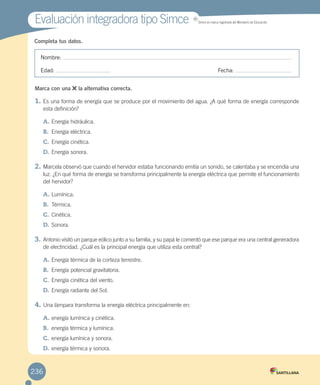 Completa tus datos.
Nombre:
Edad: Fecha:
Marca con una la alternativa correcta.
1. Es una forma de energía que se produce por el movimiento del agua. ¿A qué forma de energía corresponde
esta definición?
A. Energía hidráulica.
B. Energía eléctrica.
C. Energía cinética.
D. Energía sonora.
2. Marcela observó que cuando el hervidor estaba funcionando emitía un sonido, se calentaba y se encendía una
luz. ¿En qué forma de energía se transforma principalmente la energía eléctrica que permite el funcionamiento
del hervidor?
A. Lumínica.
B. Térmica.
C. Cinética.
D. Sonora.
3. Antonio visitó un parque eólico junto a su familia, y su papá le comentó que ese parque era una central generadora
de electricidad. ¿Cuál es la principal energía que utiliza esta central?
A. Energía térmica de la corteza terrestre.
B. Energía potencial gravitatoria.
C. Energía cinética del viento.
D. Energía radiante del Sol.
4. Una lámpara transforma la energía eléctrica principalmente en:
A. energía lumínica y cinética.
B. energía térmica y lumínica.
C. energía lumínica y sonora.
D. energía térmica y sonora.
Evaluación integradora tipo SimceEvaluación integradora tipo Simce MR
Simce es marca registrada del Ministerio de Educación.
236
 