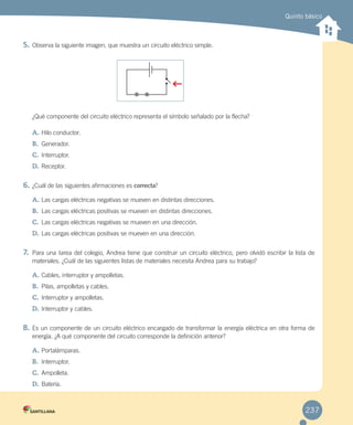 Quinto básico
5. Observa la siguiente imagen, que muestra un circuito eléctrico simple.
¿Qué componente del circuito eléctrico representa el símbolo señalado por la flecha?
A. Hilo conductor.
B. Generador.
C. Interruptor.
D. Receptor.
6. ¿Cuál de las siguientes afirmaciones es correcta?
A. Las cargas eléctricas negativas se mueven en distintas direcciones.
B. Las cargas eléctricas positivas se mueven en distintas direcciones.
C. Las cargas eléctricas negativas se mueven en una dirección.
D. Las cargas eléctricas positivas se mueven en una dirección.
7. Para una tarea del colegio, Andrea tiene que construir un circuito eléctrico, pero olvidó escribir la lista de
materiales. ¿Cuál de las siguientes listas de materiales necesita Andrea para su trabajo?
A. Cables, interruptor y ampolletas.
B. Pilas, ampolletas y cables.
C. Interruptor y ampolletas.
D. Interruptor y cables.
8. Es un componente de un circuito eléctrico encargado de transformar la energía eléctrica en otra forma de
energía. ¿A qué componente del circuito corresponde la definición anterior?
A. Portalámparas.
B. Interruptor.
C. Ampolleta.
D. Batería.
+
+
237
 