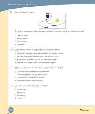 Evaluación integradora tipo Simce MR
9. Observa la siguiente imagen.
¿Con cuál de los siguientes objetos hay que completar el circuito para que la ampolleta se encienda?
A. Goma de borrar.
B. Palo de helado.
C. Lápiz de mina.
D. Clip metálico.
10. ¿Qué conducta aumenta el riesgo de tener un accidente eléctrico?
A. Sostener los enchufes por la parte recubierta con material aislante.
B. Tocar los cables por la parte recubierta con material aislante.
C. Manipular los artefactos eléctricos con las manos mojadas.
D. Desconectar la lámpara antes de cambiar una ampolleta.
11. ¿Cómo puedes disminuir el consumo de energía eléctrica en el hogar?
A. Utilizando artefactos eléctricos convencionales.
B. Utilizando ampolletas de 100 W en pasillos.
C. Utilizando artefactos eléctricos eficientes.
D. Utilizando ampolletas convencionales.
12. ¿En qué se consume mayor energía en el hogar?
A. Climatización.
B. Iluminación.
C. Recreación.
D. Cocina.
238
 