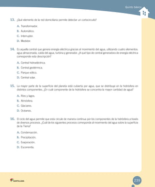 Quinto básico
13. ¿Qué elemento de la red domiciliaria permite detectar un cortocircuito?
A. Transformador.
B. Automático.
C. Interruptor.
D. Medidor.
14. Es aquella central que genera energía eléctrica gracias al movimiento del agua, utilizando cuatro elementos:
agua almacenada, caída del agua, turbina y generador. ¿A qué tipo de central generadora de energía eléctrica
corresponde esta descripción?
A. Central hidroeléctrica.
B. Central geotérmica.
C. Parque eólico.
D. Central solar.
15. La mayor parte de la superficie del planeta está cubierta por agua, que se distribuye en la hidrósfera en
distintos componentes. ¿En cuál componente de la hidrósfera se concentra la mayor cantidad de agua?
A. Ríos y lagos.
B. Atmósfera.
C. Glaciares.
D. Océanos.
16. El ciclo del agua permite que esta circule de manera continua por los componentes de la hidrósfera a través
de diversos procesos. ¿Cuál de los siguientes procesos corresponde al movimiento del agua sobre la superficie
de la Tierra?
A. Condensación.
B. Precipitación.
C. Evaporación.
D. Escorrentía.
239
 