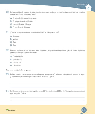 Quinto básico
241
20. En la actualidad, la escasez de agua constituye un grave problema en muchos lugares del planeta. ¿Cuál es
una de las razones de esta escasez?
A. El aumento del consumo de agua.
B. El acceso al agua purificada.
C. La potabilización del agua.
D. El uso eficiente del agua.
21. ¿Cuál de los siguientes es un movimiento superficial del agua del mar?
A. Océanos.
B. Mareas.
C. Olas.
D. Ríos.
22. Proceso mediante el cual los seres vivos devuelven el agua al medioambiente. ¿A cuál de los siguientes
procesos corresponde esta definición?
A. Condensación.
B. Transpiración.
C. Percolación.
D. Escorrentía.
Responde las siguientes preguntas.
23. En la actualidad, cerca de setecientos millones de personas en 43 países del planeta sufren escasez de agua.
¿Qué medidas propondrías para revertir esta situación? Explica.
24. En Chile aumentó el consumo energético en un 51 % entre los años 2002 y 2007. ¿A qué crees que se debe
este aumento? Explica.
 