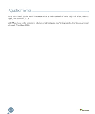 Al Sr. Néstor Taylor, por las ilustraciones extraídas de la Enciclopedia visual de las preguntas: Mares, océanos,
lagos y ríos. Santillana, 2008.
Al Sr. Manuel Lois, por las ilustraciones extraídas de la Enciclopedia visual de las preguntas: Inventos que cambiaron
el mundo 2. Santillana, 2008.
Agradecimientos
242
 