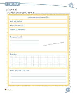 Recortables
249
Recortable 15
Para trabajar en la página 227 (Unidad 4)
Publicando un comunicado científico
Título de la actividad:
Nombre del científico(a):
Problema de investigación:
Análisis de los datos y conclusión:
Resultados:
Diseño experimental:
Inserta una imagen del experimento
 
