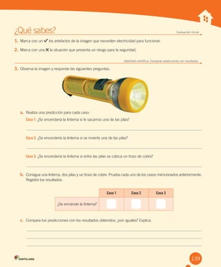 Unidad 1
¿Qué sabes? Evaluación inicial
1. Marca con un los artefactos de la imagen que necesiten electricidad para funcionar.
2. Marca con una la situación que presenta un riesgo para la seguridad.
Habilidad científica: Comparar predicciones con resultados
3. Observa la imagen y responde las siguientes preguntas.
a. Realiza una predicción para cada caso:
Caso 1: ¿Se encendería la linterna si le sacamos una de las pilas?
Caso 2: ¿Se encendería la linterna si se invierte una de las pilas?
Caso 3: ¿Se encendería la linterna si entre las pilas se coloca un trozo de cobre?
b. Consigue una linterna, dos pilas y un trozo de cobre. Prueba cada uno de los casos mencionados anteriormente.
Registra tus resultados.
c. Compara tus predicciones con los resultados obtenidos; ¿son iguales? Explica.
139
Caso 1 Caso 2 Caso 3
¿Se enciende la linterna?
 