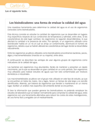 Cartón 6
Lee el siguiente texto.
Los bioindicadores: una forma de evaluar la calidad del agua
Una novedosa herramienta para determinar la calidad del agua es el uso de organismos
conocidos como bioindicadores.
Esta técnica consiste en estudiar la cantidad de organismos que se desarrollan en lugares
muy específicos respecto de sus condiciones de temperatura y salinidad, entre otras. Si las
características de este lugar cambian, los organismos no seguirán desarrollándose, lo que
afectará la cantidad o la presencia de estos. Por ejemplo, si un organismo utilizado como
bioindicador habita en un río al cual se arroja un contaminante, disminuirá el número de
organismos, debido a que se habrán alterado las características del lugar donde se desarrollaba
naturalmente.
Entre los organismos acuáticos utilizados como bioindicadores encontramos bacterias, peces,
algas y macroinvertebrados (insectos en su mayoría), entre otros.
A continuación se describen las ventajas de usar algunos grupos de organismos como
indicadores de la calidad del agua.
Las bacterias son organismos muy abundantes, fáciles de mantener y presentan un rápido
crecimiento, por lo que se desarrollan en gran cantidad en un corto período. Son organismos
muy utilizados para realizar estudios de aguas que han sido contaminadas por residuos
domésticos o industriales.
Los macroinvertebrados acuáticos son el grupo más utilizado en este tipo de estudio, ya que
se encuentran en todos los mares, ríos y lagos, tienen un tiempo de vida largo y es sencillo
identificarlos. Además, por tratarse de organismos que tienden a mantenerse en un mismo
lugar, facilitan un análisis más específico del ambiente donde se encuentran.
Si bien la información que pueden generar los bioindicadores no pretende remplazar los
estudios de laboratorio que se realizan normalmente para comprobar la calidad del agua, estos
organismos son una herramienta alternativa para reducir los costos de estas investigaciones,
de una forma fácil y amigable con el medioambiente.
 