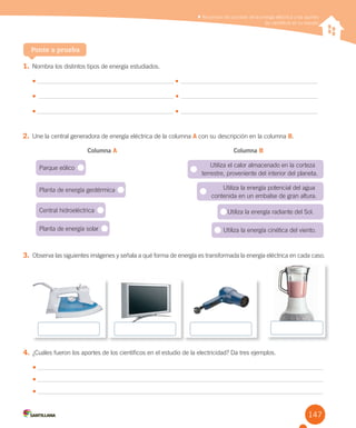 147
3. Observa las siguientes imágenes y señala a qué forma de energía es transformada la energía eléctrica en cada caso.
4. ¿Cuáles fueron los aportes de los científicos en el estudio de la electricidad? Da tres ejemplos.
•	
•	
•	
Reconocer los cambios de la energía eléctrica y los aportes
de científicos en su estudio
Reconocer los cambios de la energía eléctrica y los aportes
de científicos en su estudio
1. Nombra los distintos tipos de energía estudiados.
•	 •
•	 •
•	 •
2. Une la central generadora de energía eléctrica de la columna A con su descripción en la columna B.
Columna A Columna B
Ponte a prueba
Parque eólico
Planta de energía geotérmica
Central hidroeléctrica
Planta de energía solar
Utiliza el calor almacenado en la corteza
terrestre, proveniente del interior del planeta.
Utiliza la energía potencial del agua
contenida en un embalse de gran altura.
Utiliza la energía radiante del Sol.
Utiliza la energía cinética del viento.
 