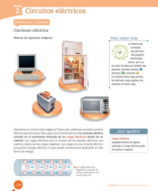 148
Módulo
1 Niveles de organización de los seres vivos
Unidad 3 / Ciencias Físicas y Químicas
Módulo
2 Circuitos eléctricos
Corriente eléctrica
Observa las siguientes imágenes.
Observa, lee y comenta
carga eléctrica
propiedad eléctrica de algunas
partículas. La carga eléctrica puede
ser positiva o negativa.
¿Qué significa?
Para saber más
La materia está
constituida
por partículas
muy pequeñas
denominadas
átomos, que a su
vez están formados por unidades más
pequeñas, llamadas: protones ,
electrones y neutrones .
Los protones tienen carga positiva,
los electrones carga negativa y los
neutrones no tienen carga.
¿Qué tienen en común estas imágenes? Todos estos artefactos necesitan corriente
eléctrica para funcionar. Pero ¿qué es la corriente eléctrica? La corriente eléctrica
consiste en el movimiento ordenado de las cargas eléctricas dentro de un
material. Las cargas eléctricas que se mueven por los aparatos eléctricos que
usamos a diario son las cargas negativas. Las cargas de una corriente eléctrica
transportan energía eléctrica, la que puede transformarse fácilmente en otra
forma de energía.
Las cargas eléctricas
negativas se mueven de
manera ordenada en una
misma dirección.
 