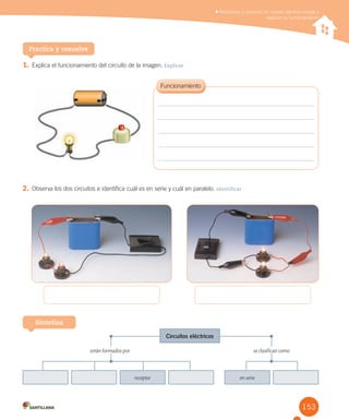 153
1. Explica el funcionamiento del circuito de la imagen. Explicar
Practica y resuelve
Reconocer y construir un circuito eléctrico simple y
explicar su funcionamiento
2. Observa los dos circuitos e identifica cuál es en serie y cuál en paralelo. Identificar
Sintetiza
receptor en serie
están formados por se clasifican como
Circuitos eléctricos
 