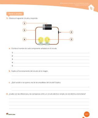 157
1. Observa el siguiente circuito y responde:
a. Escribe el nombre de cada componente señalado en el circuito.
1:
2:
3:
4:
5:
b. Explica el funcionamiento del circuito de la imagen.
c. ¿Qué sucede si se quema una de las ampolletas del circuito? Explica.
2. ¿Cuáles son las diferencias y las semejanzas entre un circuito eléctrico simple y la red eléctrica domiciliaria?
Ponte a prueba
Reconocer y construir un circuito eléctrico simple y
explicar su funcionamiento
1
5
2
4 3
 