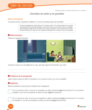 158
Marco conceptual
En grupos de tres compañeros, elaboren un marco conceptual para esta actividad.
Observaciones
Observa la siguiente situación:
Cuando se quema una ampolleta de tu casa, ¿las otras siguen funcionando?, ¿por qué?
Problema de investigación
¿Qué sucede cuando se daña un receptor en un circuito en serie o en uno en paralelo?
Hipótesis
Marca la hipótesis correcta para el problema de investigación.
En un circuito en serie, si uno de sus receptores se daña, los demás dejan de funcionar. En un circuito en
paralelo, si uno de sus receptores se daña, los otros siguen funcionando.
En un circuito en serie, si uno de sus receptores se daña, los demás no dejan de funcionar. En un circuito
en paralelo, si uno de sus receptores se daña, los otros no siguen funcionando.
Circuitos en serie y en paralelo
Taller de ciencias
Habilidad científica: Comparar predicciones con resultados
El marco conceptual es la base teórica de un trabajo práctico. En él debes definir los conceptos
importantes para el desarrollo del taller, a partir de lo que se conoce sobre el tema a investigar.
Para realizarlo, puedes buscar información en fuentes confiables, como tu texto escolar, libros o
revistas científicas. En este caso, los conceptos importantes son circuitos en serie y en paralelo.
 