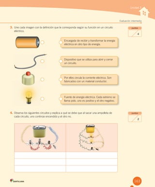 Unidad 3
Evaluación intermedia
puntos
4
puntos
2
3. Une cada imagen con la definición que le corresponda según su función en un circuito
eléctrico.
Fuente de energía eléctrica. Cada extremo se
llama polo, uno es positivo y el otro negativo.
4. Observa los siguientes circuitos y explica a qué se debe que al sacar una ampolleta de
cada circuito, uno continúe encendido y el otro no.
Encargada de recibir y transformar la energía
eléctrica en otro tipo de energía.
Dispositivo que se utiliza para abrir y cerrar
un circuito.
Por ellos circula la corriente eléctrica. Son
fabricados con un material conductor.
163
 