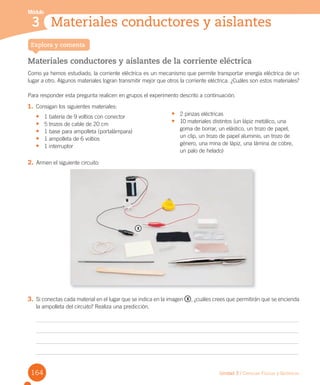 Unidad 3 / Ciencias Físicas y Químicas
Materiales conductores y aislantes de la corriente eléctrica
Como ya hemos estudiado, la corriente eléctrica es un mecanismo que permite transportar energía eléctrica de un
lugar a otro. Algunos materiales logran transmitir mejor que otros la corriente eléctrica. ¿Cuáles son estos materiales?
Para responder esta pregunta realicen en grupos el experimento descrito a continuación.
Explora y comenta
3 Materiales conductores y aislantes
Módulo
1. Consigan los siguientes materiales:
•	 1 batería de 9 voltios con conector
•	 5 trozos de cable de 20 cm
•	 1 base para ampolleta (portalámpara)
•	 1 ampolleta de 6 voltios
•	 1 interruptor
•	 2 pinzas eléctricas
•	 10 materiales distintos (un lápiz metálico, una
goma de borrar, un elástico, un trozo de papel,
un clip, un trozo de papel aluminio, un trozo de
género, una mina de lápiz, una lámina de cobre,
un palo de helado)
2. Armen el siguiente circuito:
3. Si conectas cada material en el lugar que se indica en la imagen x , ¿cuáles crees que permitirán que se encienda
la ampolleta del circuito? Realiza una predicción.
x
164
 