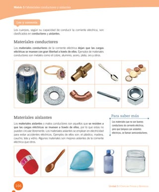 Unidad 3 / Ciencias Físicas y Químicas
Los cuerpos, según su capacidad de conducir la corriente eléctrica, son
clasificados en conductores y aislantes.
Materiales conductores
Los materiales conductores de la corriente eléctrica dejan que las cargas
eléctricas se muevan con gran libertad a través de ellos. Ejemplos de materiales
conductores son metales como el cobre, aluminio, acero, plata, oro y otros.
Módulo 3 / Materiales conductores y aislantes
Lee y comenta
Los materiales que no son buenos
conductores de corriente eléctrica,
pero que tampoco son aislantes
eléctricos, se llaman semiconductores.
Para saber másMateriales aislantes
Los materiales aislantes o malos conductores son aquellos que se resisten a
que las cargas eléctricas se muevan a través de ellos, por lo que estas no
pueden circular libremente. Los materiales aislantes se emplean en electricidad
para evitar accidentes eléctricos. Ejemplos de ellos son: el plástico, madera,
caucho, tela y vidrio. Algunos materiales son mejores aislantes de la corriente
eléctrica que otros.
166
 
