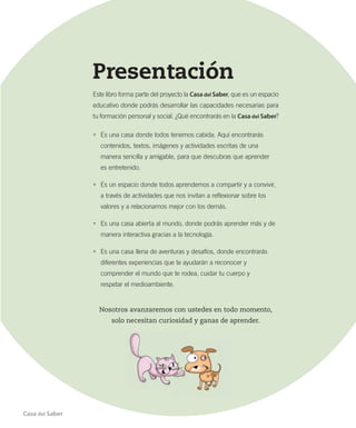 Presentación
Este libro forma parte del proyecto la Casa del Saber, que es un espacio
educativo donde podrás desarrollar las capacidades necesarias para
tu formación personal y social. ¿Qué encontrarás en la Casa del Saber?
•	 Es una casa donde todos tenemos cabida. Aquí encontrarás
contenidos, textos, imágenes y actividades escritas de una
manera sencilla y amigable, para que descubras que aprender
es entretenido.
•	 Es un espacio donde todos aprendemos a compartir y a convivir,
a través de actividades que nos invitan a reflexionar sobre los
valores y a relacionarnos mejor con los demás.
•	 Es una casa abierta al mundo, donde podrás aprender más y de
manera interactiva gracias a la tecnología.
•	 Es una casa llena de aventuras y desafíos, donde encontrarás
diferentes experiencias que te ayudarán a reconocer y
comprender el mundo que te rodea, cuidar tu cuerpo y
respetar el medioambiente.
Nosotros avanzaremos con ustedes en todo momento,
solo necesitan curiosidad y ganas de aprender.
Casa del Saber
 