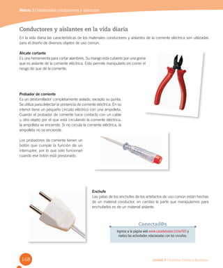 168 Unidad 3 / Ciencias Físicas y Químicas
Módulo 3 / Materiales conductores y aislantes
Conductores y aislantes en la vida diaria
En la vida diaria las características de los materiales conductores y aislantes de la corriente eléctrica son utilizadas
para el diseño de diversos objetos de uso común.
Alicate cortante
Es una herramienta para cortar alambres. Su mango está cubierto por una goma
que es aislante de la corriente eléctrica. Esto permite manipularlo sin correr el
riesgo de que dé la corriente.
Probador de corriente
Es un destornillador completamente aislado, excepto su punta.
Se utiliza para detectar la presencia de corriente eléctrica. En su
interior tiene un pequeño circuito eléctrico con una ampolleta.
Cuando el probador de corriente hace contacto con un cable
u otro objeto por el que está circulando la corriente eléctrica,
la ampolleta se enciende. Si no circula la corriente eléctrica, la
ampolleta no se enciende.
Los probadores de corriente tienen un
botón que cumple la función de un
interruptor, por lo que solo funcionan
cuando ese botón está presionado.
Enchufe
Las patas de los enchufes de los artefactos de uso común están hechas
de un material conductor, en cambio la parte que manipulamos para
enchufarlos es de un material aislante.
Ingresa a la página web www.casadelsaber.cl/cie/505 y
realiza las actividades relacionadas con los circuitos.
Conectad@s
Es una herramienta para cortar alambres. Su mango está cubierto por una goma
que es aislante de la corriente eléctrica. Esto permite manipularlo sin correr el
 
