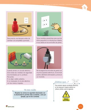 171
Distinguir los materiales conductores y aislantes de la corriente eléctrica
Para prevenir algunos accidentes eléctricos
en las empresas o lugares públicos se
utilizan carteles como el siguiente:
¿Sabías que...?
Respetar las normas de seguridad relacionadas con
la electricidad te permite evitar accidentes, como por
ejemplo, que te dé la corriente.
Yo me cuido
Desconecta una lámpara antes de
cambiar una ampolleta quemada.
No recargues los enchufes de pared con
muchos aparatos eléctricos. El enchufe
podría calentarse demasiado y provocar
un incendio.
Toma medidas preventivas para que los
niños pequeños no introduzcan objetos
ni sus dedos en los enchufes de pared.
Cuando armes un circuito eléctrico
toma todas las medidas de seguridad
recomendadas por tu profesor.
Recuerda:
•	no	dejar	cables	pelados;
•	no	manipular	el	circuito	eléctrico	
con las manos mojadas.
 