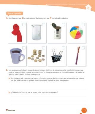 173
Distinguir los materiales conductores y aislantes de la corriente eléctrica
1. Identifica con una C los materiales conductores y con una A los materiales aislantes.
Ponte a prueba
2. Las personas que trabajan reparando las conexiones eléctricas de los cables de luz o de teléfono usan ropa
especial para su trabajo. Una de las precauciones es usar guantes de goma y también zapatos con suelas de
goma. A partir de esta información responde:
a. Con respecto a la capacidad de conducción de la corriente eléctrica, ¿qué características tiene el material
del que están hechos los guantes y las suelas de los zapatos de estos trabajadores?
b. ¿Cuál es la razón por la que se toman estas medidas de seguridad?
 