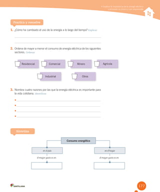 177
Explicar la importancia de la energía eléctrica y promover su ahorro y uso responsable
1. ¿Cómo ha cambiado el uso de la energía a lo largo del tiempo? Explicar
2. Ordena de mayor a menor el consumo de energía eléctrica de los siguientes
sectores. Ordenar
Practica y resuelve
Explicar la importancia de la energía eléctrica
y promover su ahorro y uso responsable
3. Nombra cuatro razones por las que la energía eléctrica es importante para
la vida cotidiana. Identificar
•	
•	
•	
•	
Sintetiza
Consumo energético
en el país en el hogar
el mayor gasto es en: el mayor gasto es en:
Industrial otros
residencial Comercial Minero Agrícola
 