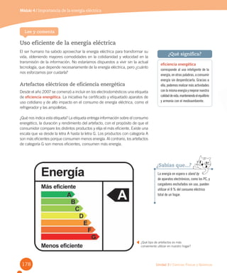 178
Módulo 4 Sistema respiratorio
Unidad 3 / Ciencias Físicas y Químicas
Uso eficiente de la energía eléctrica
El ser humano ha sabido aprovechar la energía eléctrica para transformar su
vida, obteniendo mayores comodidades en la cotidianidad y velocidad en la
transmisión de la información. No estaríamos dispuestos a vivir sin la actual
tecnología, que depende necesariamente de la energía eléctrica, pero ¿cuánto
nos esforzamos por cuidarla?
Artefactos eléctricos de eficiencia energética
Desde el año 2007 se comenzó a incluir en los electrodomésticos una etiqueta
de eficiencia energética. La iniciativa ha certificado y etiquetado aparatos de
uso cotidiano y de alto impacto en el consumo de energía eléctrica, como el
refrigerador y las ampolletas.
¿Qué nos indica esta etiqueta? La etiqueta entrega información sobre el consumo
energético, la duración y rendimiento del artefacto, con el propósito de que el
consumidor compare los distintos productos y elija el más eficiente. Existe una
escala que va desde la letra A hasta la letra G. Los productos con categoría A
son más eficientes porque consumen menos energía. Al contrario, los artefactos
de categoría G son menos eficientes, consumen más energía.
Módulo 4 / Importancia de la energía eléctrica
Lee y comenta
¿Qué tipo de artefactos es más
conveniente utilizar en nuestro hogar?
eficiencia energética
corresponde al uso inteligente de la
energía, en otras palabras, a consumir
energía sin desperdiciarla. Gracias a
ella, podemos realizar más actividades
conlamismaenergíaymejorarnuestra
calidaddevida,manteniendoelequilibrio
y armonía con el medioambiente.
¿Qué significa?
La energía en espera o stand by
de aparatos electrónicos, como los PC, y
cargadores enchufados sin uso, pueden
utilizar el 8 % del consumo eléctrico
total de un hogar.
¿Sabías que...?
 