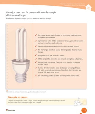 179
Explicar la importancia de la energía eléctrica y promover su ahorro y uso responsable
Consejos para usar de manera eficiente la energía
eléctrica en el hogar
Analicemos algunos consejos que nos ayudarán a ahorar energía.
Comparte los consejos con tu familia y amigos. Mientras más personas sepan cómo ahorrar energía eléctrica,
serán más quienes le estarán haciendo un gran favor al planeta.
Educando en valores
Explicar la importancia de la energía eléctrica
y promover su ahorro y uso responsable
Además de los consejos mencionados, ¿cuáles otros podrías incorporar?
Para lavar la ropa sucia, lo ideal es juntar ropa para una carga
completa de la lavadora.
Aprovecha el calor del Sol para secar la ropa, ya que la secadora
consume mucha energía eléctrica.
Desenchufa aparatos electrónicos que no se estén usando.
No mantengas abierta la puerta del refrigerador durante mucho
tiempo.
Apaga las luces que no estás usando.
Utiliza ampolletas eficientes con etiqueta energética categoría A.
Aprovecha la luz natural. Para esto pinta paredes y cielos de
colores claros.
Ilumina directamente las áreas de trabajo. Una ampolleta de
40 watts en una lámpara sobre el escritorio ilumina mejor que
una de 100 watts en el techo.
En balcones y pasillos puedes usar ampolletas de 40 watts.
Utiliza ampolletas eficientes con etiqueta energética categoría A.
Aprovecha la luz natural. Para esto pinta paredes y cielos de
colores claros.
Ilumina directamente las áreas de trabajo. Una ampolleta de
40 watts en una lámpara sobre el escritorio ilumina mejor que
una de 100 watts en el techo.
En balcones y pasillos puedes usar ampolletas de 40 watts.
 