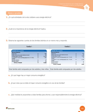 181
Explicar la importancia de la energía eléctrica y promover su ahorro y uso responsable
1. ¿En qué actividades de la vida cotidiana usas energía eléctrica?
2. ¿Cuál es la importancia de la energía eléctrica? Explica.
3. Observa las siguientes cuentas de dos familias distintas en un mismo mes y responde.
Ponte a prueba
Explicar la importancia de la energía eléctrica
y promover su ahorro y uso responsable
Familia 1 Familia 2
Esta familia está compuesta por dos adultos y tres niños. Esta familia está compuesta por dos adultos.
a. ¿En qué hogar hay un mayor consumo energético?
b. ¿A qué crees que se debe el mayor consumo energético en una de las familias?
c. ¿Qué medidas le propondrías a estas familias para ahorrar y usar responsablemente la energía eléctrica?
 