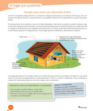 1
Energía solar como una alternativa limpia
Una forma de generar energía eléctrica es mediante la energía proporcionada por la radiación del Sol que, así como
permite a las plantas fabricar su propio alimento, nos posibilita la obtención de energía eléctrica a partir de paneles
solares.
El funcionamiento de los paneles se basa en el efecto fotovoltaico. Este efecto se produce cuando la radiación solar
incide sobre materiales semiconductores. Cuando el panel queda expuesto a la radiación del Sol, la luz solar transmite
su energía a los electrones de los materiales semiconductores, los cuales, al salir del material semiconductor por un
circuito exterior, generan la energía eléctrica. Esta energía puede ser distribuida o almacenada en baterías.
El hogar que queremos
• ¿En qué lugar se podría instalar un panel solar?
•	¿Qué beneficios tiene el uso de la energía solar?
•	¿Por qué se dice que la energía solar es una energía que no
contamina el medioambiente?
Conversa con un compañero y responde:
En grupos de cuatro compañeros
diseñen un afiche en el que muestren los
beneficios de la energía solar. Compártanlo
con sus familias y en el colegio.
crea y comparte
Panel solar.
La energía generada por los paneles solares es una alternativa para el ahorro de energía en el hogar. Su uso puede
reducir el consumo de energía eléctrica convencional entre un 50 % y un 80 % anualmente, lo que contribuye al
cuidado del medioambiente gracias al uso de energías que no contaminan.
Regulador de carga: dispositivo
encargado de proteger la batería de las
variaciones de voltaje.
Batería: se carga
durante el día,
provee de energía a
la instalación
eléctrica según se
necesite.
Aparatos eléctricos
abastecidos por la
energía generada en
el panel solar.
184
 