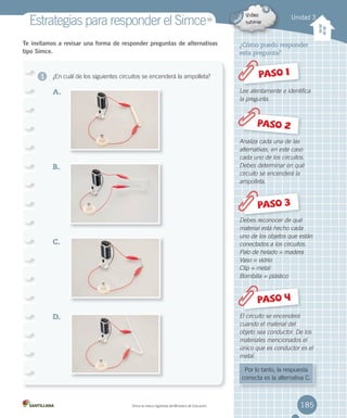 ¿Cómo puedo responder
esta pregunta?
Lee atentamente e identifica
la pregunta.
Analiza cada una de las
alternativas, en este caso
cada uno de los circuitos.
Debes determinar en qué
circuito se encenderá la
ampolleta.
Debes reconocer de qué
material está hecho cada
uno de los objetos que están
conectados a los circuitos.
Palo de helado = madera
Vaso = vidrio
Clip = metal
Bombilla = plástico
El circuito se encenderá
cuando el material del
objeto sea conductor. De los
materiales mencionados el
único que es conductor es el
metal.
1 PASO 1
PASO 2
Debes reconocer de quéDebes reconocer de quéDebes reconocer de quéDebes reconocer de quéDebes reconocer de quéDebes reconocer de quéDebes reconocer de quéDebes reconocer de quéDebes reconocer de qué
PASO 3
PASO 4
Por lo tanto, la respuesta
correcta es la alternativa C.
Te invitamos a revisar una forma de responder preguntas de alternativas
tipo Simce.
¿En cuál de los siguientes circuitos se encenderá la ampolleta?
A.
B.
C.
D.
Unidad 3
Estrategias para responder el SimceMR
Simce es marca registrada del Ministerio de Educación. 185
 