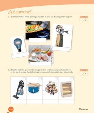 ¿Qué aprendiste?
1. Identifica la forma o formas de energía presentes en cada una de las siguientes imágenes.
puntos
8
puntos
4
2. Marca los artefactos que necesitan energía eléctrica para funcionar y que la transforman
en otro tipo de energía. Escribe la energía correspondiente bajo cada imagen seleccionada.
186
 