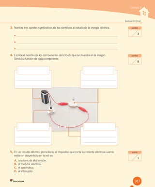 3. Nombra tres aportes significativos de los científicos al estudio de la energía eléctrica.
•	 .
•	 .
•	 .
4. Escribe el nombre de los componentes del circuito que se muestra en la imagen.
Señala la función de cada componente.
Unidad 3
Evaluación final
puntos
3
puntos
8
punto
1
5. En un circuito eléctrico domiciliario, el dispositivo que corta la corriente eléctrica cuando
existe un desperfecto en la red es:
A. una torre de alta tensión.
B. el medidor eléctrico.
C. el automático.
D. el interruptor.
187
 