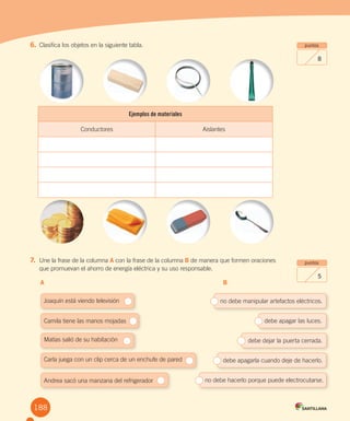 Evaluación final
Ejemplos de materiales
Conductores Aislantes
no debe manipular artefactos eléctricos.
debe apagar las luces.
debe dejar la puerta cerrada.
debe apagarla cuando deje de hacerlo.
no debe hacerlo porque puede electrocutarse.
Joaquín está viendo televisión
Camila tiene las manos mojadas
Matías salió de su habitación
Carla juega con un clip cerca de un enchufe de pared
Andrea sacó una manzana del refrigerador
puntos
8
puntos
5
6. Clasifica los objetos en la siguiente tabla.
7. Une la frase de la columna A con la frase de la columna B de manera que formen oraciones
que promuevan el ahorro de energía eléctrica y su uso responsable.
A B
188
 