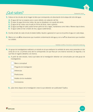 Unidad 1
¿Qué sabes? Evaluación inicial
1. Coloca en los círculos de la imagen la letra que corresponda a la descripción de la etapa del ciclo del agua.
A. El agua del mar se evapora poco a poco debido a la radiación del Sol.
B. El vapor de agua forma las nubes, las que se desplazan con ayuda del viento.
C. El agua de las nubes cae al suelo en forma de lluvia, nieve o granizo.
D. El agua que llega al suelo puede formar parte de ríos o lagos, mantenerse como hielo o filtrarse bajo la tierra.
E. El agua vuelve al mar a través de ríos y aguas subterráneas.
2. Escribe al lado de cada círculo el estado (sólido, líquido o gaseoso) en que se encuentra el agua en cada etapa.
3. Marca con una las situaciones que muestren contaminación del agua y con un las situaciones que muestren
su cuidado.
Habilidad científica: Comunicar y representar evidencias
4. Un grupo de investigadores realizaron un estudio en el que analizaron la cantidad de seres vivos presentes en dos
zonas de un río. La primera zona del río correspondía a la que fluía por una reserva nacional y la segunda, a la
que fluía en lugares aledaños a la reserva.
a. A partir de este estudio, marca qué datos de la investigación deberían ser comunicados por este grupo de
investigadores:
Marco conceptual
Pregunta de investigación
Inferencias
Predicciones
Análisis de los resultados
Conclusiones
b. ¿Qué otras etapas de la investigación crees tú que deberían ser publicadas? Explica.
191
 